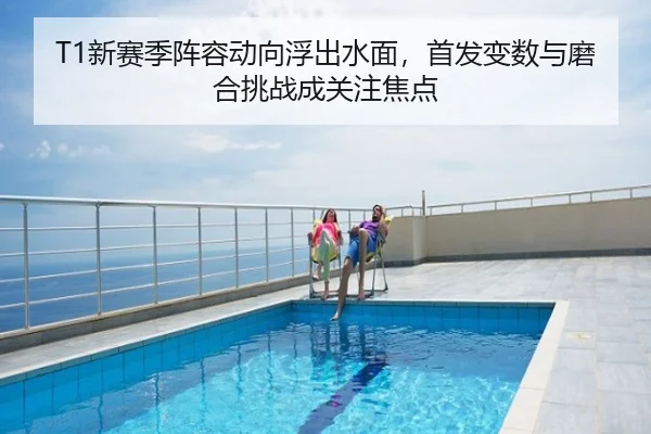 T1新赛季阵容动向浮出水面，首发变数与磨合挑战成关注焦点